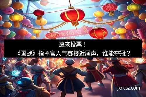 速来投票！《国战》指挥官人气赛接近尾声，谁能夺冠？